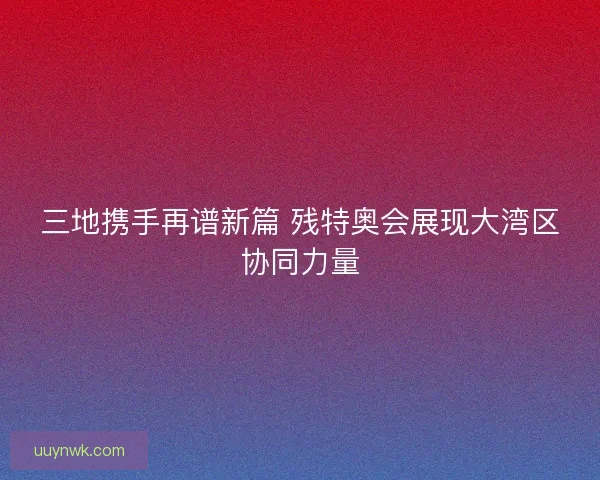 三地携手再谱新篇 残特奥会展现大湾区协同力量