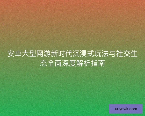安卓大型网游新时代沉浸式玩法与社交生态全面深度解析指南