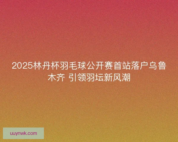 2025林丹杯羽毛球公开赛首站落户乌鲁木齐 引领羽坛新风潮