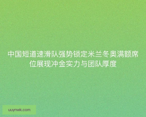 中国短道速滑队强势锁定米兰冬奥满额席位展现冲金实力与团队厚度
