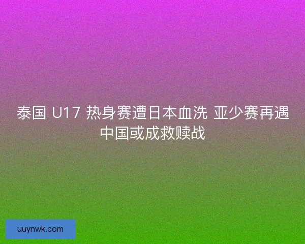 泰国 U17 热身赛遭日本血洗 亚少赛再遇中国或成救赎战