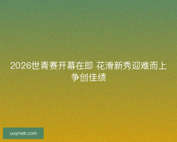 2026世青赛开幕在即 花滑新秀迎难而上争创佳绩
