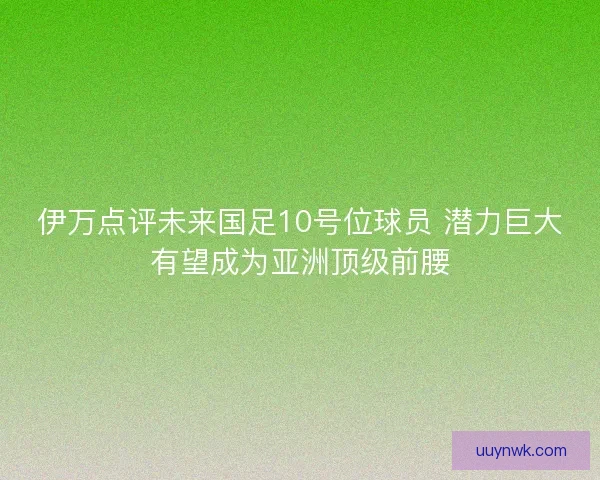伊万点评未来国足10号位球员 潜力巨大有望成为亚洲顶级前腰