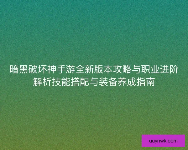 暗黑破坏神手游全新版本攻略与职业进阶解析技能搭配与装备养成指南