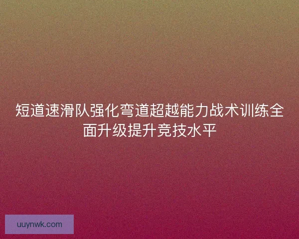 短道速滑队强化弯道超越能力战术训练全面升级提升竞技水平