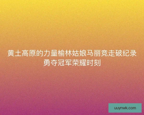 黄土高原的力量榆林姑娘马丽竞走破纪录勇夺冠军荣耀时刻