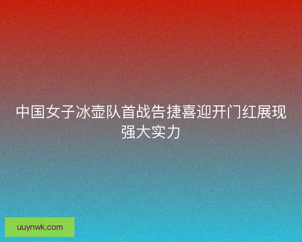中国女子冰壶队首战告捷喜迎开门红展现强大实力