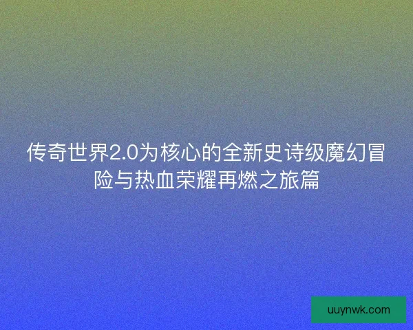 传奇世界2.0为核心的全新史诗级魔幻冒险与热血荣耀再燃之旅篇