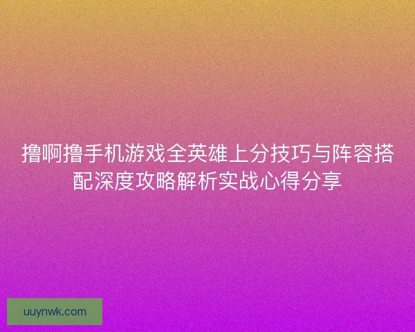 撸啊撸手机游戏全英雄上分技巧与阵容搭配深度攻略解析实战心得分享