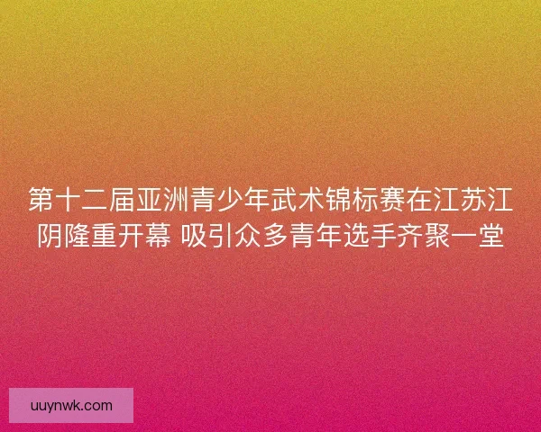 第十二届亚洲青少年武术锦标赛在江苏江阴隆重开幕 吸引众多青年选手齐聚一堂