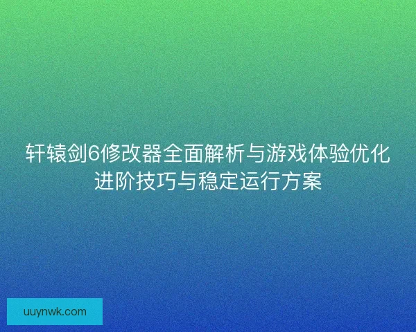 轩辕剑6修改器全面解析与游戏体验优化进阶技巧与稳定运行方案