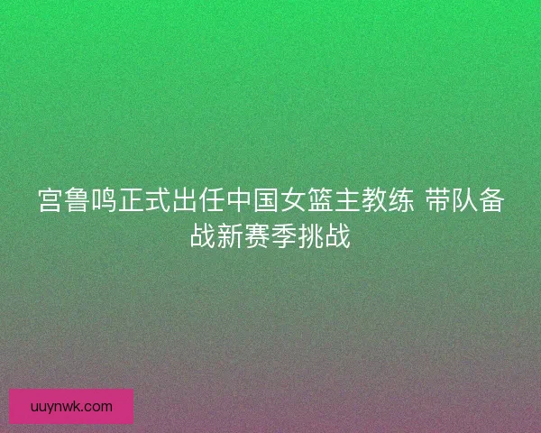 宫鲁鸣正式出任中国女篮主教练 带队备战新赛季挑战
