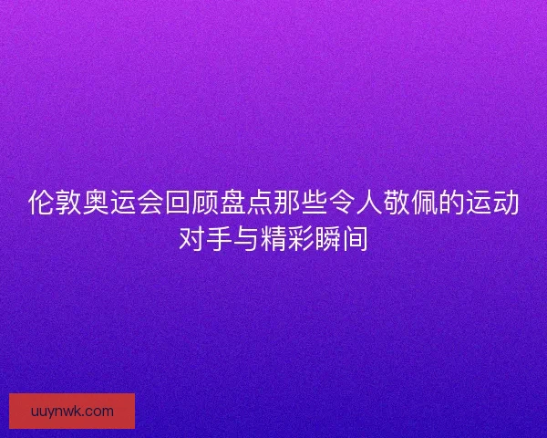 伦敦奥运会回顾盘点那些令人敬佩的运动对手与精彩瞬间