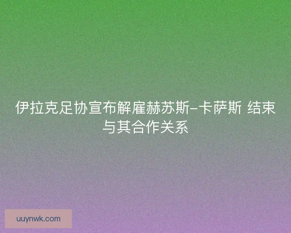 伊拉克足协宣布解雇赫苏斯-卡萨斯 结束与其合作关系