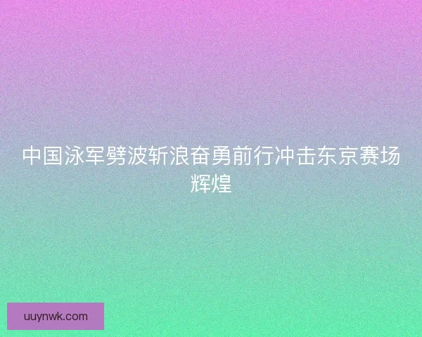 中国泳军劈波斩浪奋勇前行冲击东京赛场辉煌