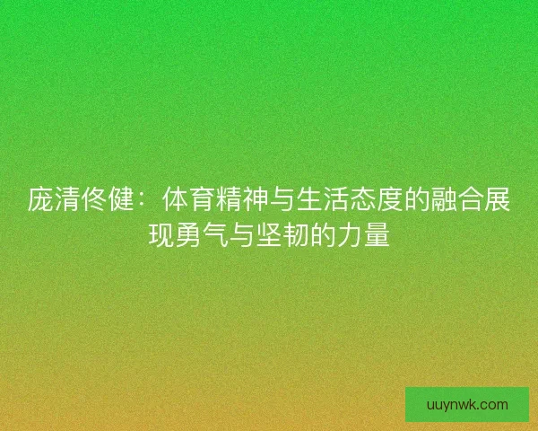 庞清佟健：体育精神与生活态度的融合展现勇气与坚韧的力量