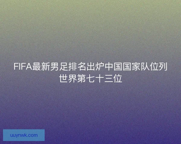 FIFA最新男足排名出炉中国国家队位列世界第七十三位